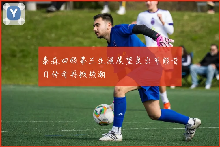 泰森回顾拳王生涯展望复出可能昔日传奇再掀热潮
