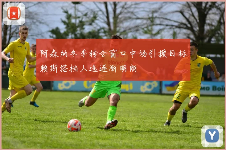 阿森纳冬季转会窗口中场引援目标赖斯搭档人选逐渐明朗