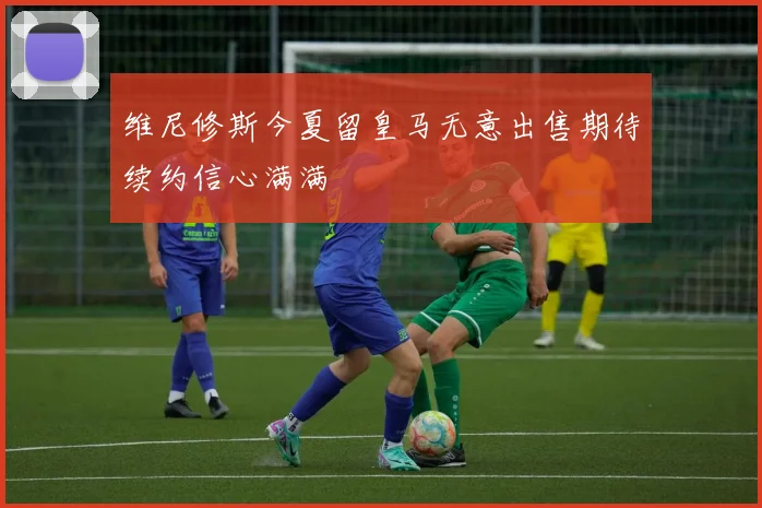 维尼修斯今夏留皇马无意出售期待续约信心满满