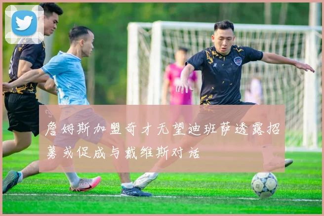 詹姆斯加盟奇才无望迪班萨透露招募或促成与戴维斯对话