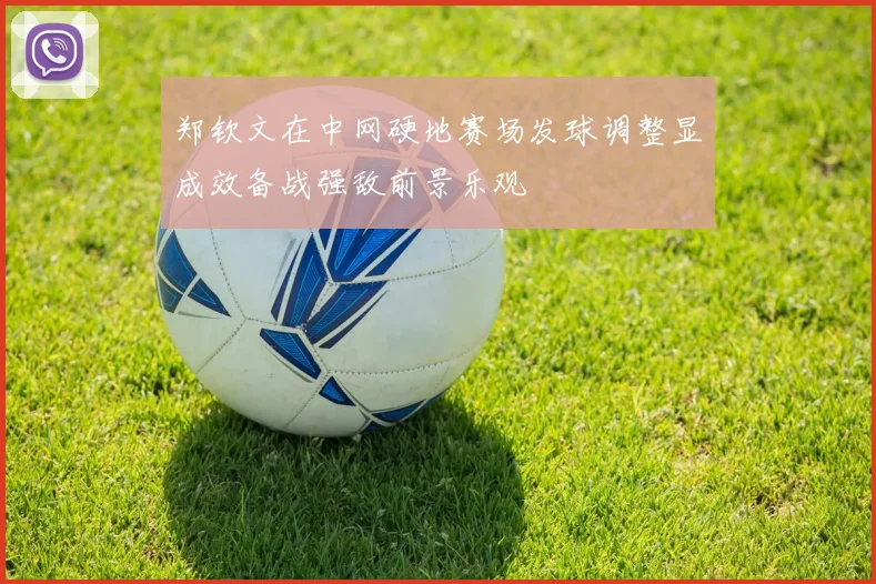 郑钦文在中网硬地赛场发球调整显成效备战强敌前景乐观