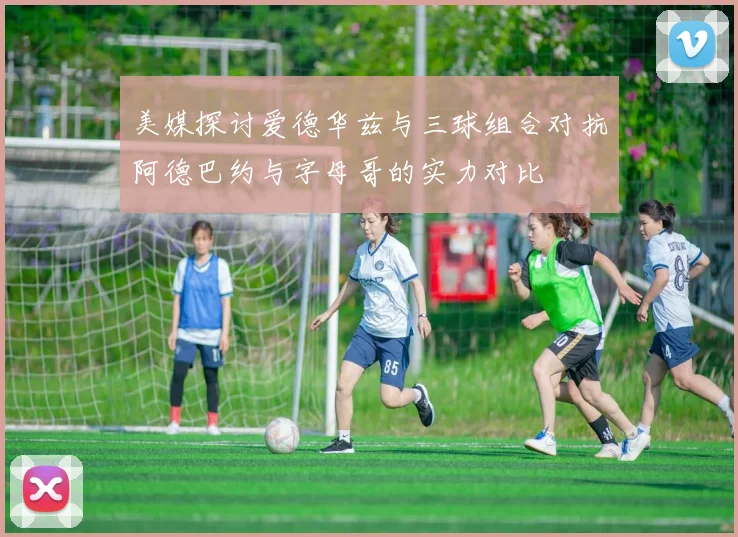 美媒探讨爱德华兹与三球组合对抗阿德巴约与字母哥的实力对比